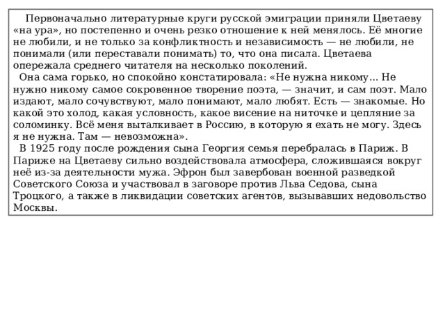  Первоначально литературные круги русской эмиграции приняли Цветаеву «на ура», но постепенно и очень резко отношение к ней менялось. Её многие не любили, и не только за конфликтность и независимость — не любили, не понимали (или переставали понимать) то, что она писала. Цветаева опережала среднего читателя на несколько поколений.  Она сама горько, но спокойно констатировала: «Не нужна никому... Не нужно никому самое сокровенное творение поэта, — значит, и сам поэт. Мало издают, мало сочувствуют, мало понимают, мало любят. Есть — знакомые. Но какой это холод, какая условность, какое висение на ниточке и цепляние за соломинку. Всё меня выталкивает в Россию, в которую я ехать не могу. Здесь я не нужна. Там — невозможна».  В 1925 году после рождения сына Георгия семья перебралась в Париж. В Париже на Цветаеву сильно воздействовала атмосфера, сложившаяся вокруг неё из-за деятельности мужа. Эфрон был завербован военной разведкой Советского Союза и участвовал в заговоре против Льва Седова, сына Троцкого, а также в ликвидации советских агентов, вызывавших недовольство Москвы. 