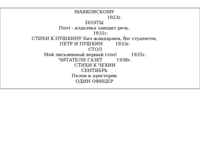МАЯКОВСКОМУ  1923г. ПОЭТЫ Поэт - издалека заводит речь.  1931г. СТИХИ К ПУШКИНУ Бич жандармов, бог студентов, ПЕТР И ПУШКИН 1933г. СТОЛ Мой письменный верный стол! 1935г. ЧИТАТЕЛИ ГАЗЕТ 1938г. СТИХИ К ЧЕХИИ СЕНТЯБРЬ Полон и просторен ОДИН ОФИЦЕР 