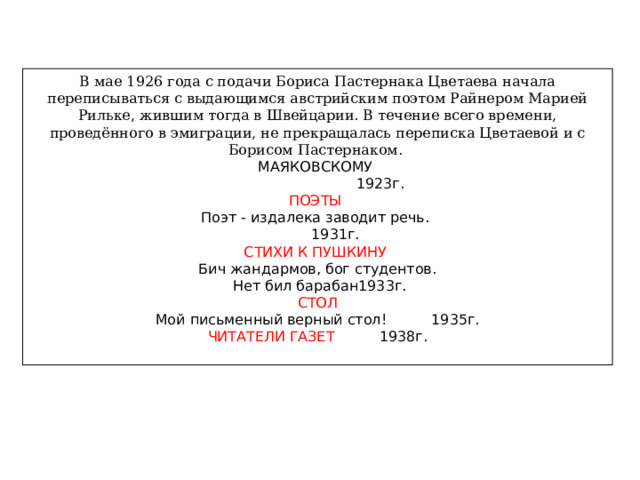 В мае 1926 года с подачи Бориса Пастернака Цветаева начала переписываться с выдающимся австрийским поэтом Райнером Марией Рильке, жившим тогда в Швейцарии. В течение всего времени, проведённого в эмиграции, не прекращалась переписка Цветаевой и с Борисом Пастернаком. МАЯКОВСКОМУ  1923г. ПОЭТЫ Поэт - издалека заводит речь.  1931г. СТИХИ К ПУШКИНУ Бич жандармов, бог студентов.  Нет бил барабан1933г. СТОЛ Мой письменный верный стол! 1935г. ЧИТАТЕЛИ ГАЗЕТ 1938г. 