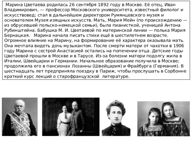  Марина Цветаева родилась 26 сентября 1892 году в Москве. Её отец, Иван Владимирович, — профессор Московского университета, известный филолог и искусствовед; стал в дальнейшем директором Румянцевского музея и основателем Музея изящных искусств. Мать, Мария Мейн (по происхождению — из обрусевшей польско-немецкой семьи), была пианисткой, ученицей Антона Рубинштейна. Бабушка М. И. Цветаевой по материнской линии — полька Мария Бернацкая. Марина начала писать стихи ещё в шестилетнем возрасте. Огромное влияние на Марину, на формирование её характера оказывала мать. Она мечтала видеть дочь музыкантом. После смерти матери от чахотки в 1906 году Марина с сестрой Анастасией остались на попечении отца. Детские годы Цветаевой прошли в Москве и в Тарусе. Из-за болезни матери подолгу жила в Италии, Швейцарии и Германии. Начальное образование получила в Москве; продолжила его в пансионах Лозанны (Швейцария) и Фрайбурга (Германия). В шестнадцать лет предприняла поездку в Париж, чтобы прослушать в Сорбонне краткий курс лекций о старофранцузской литературе. 