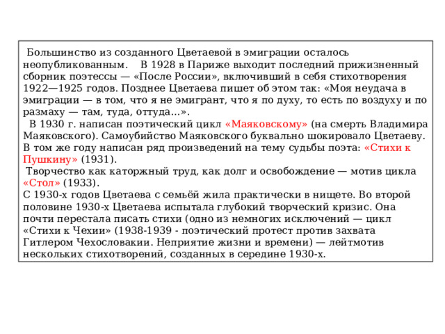  Большинство из созданного Цветаевой в эмиграции осталось неопубликованным. В 1928 в Париже выходит последний прижизненный сборник поэтессы — «После России», включивший в себя стихотворения 1922—1925 годов. Позднее Цветаева пишет об этом так: «Моя неудача в эмиграции — в том, что я не эмигрант, что я по духу, то есть по воздуху и по размаху — там, туда, оттуда…».  В 1930 г. написан поэтический цикл «Маяковскому» (на смерть Владимира Маяковского). Самоубийство Маяковского буквально шокировало Цветаеву. В том же году написан ряд произведений на тему судьбы поэта: «Стихи к Пушкину» (1931).  Творчество как каторжный труд, как долг и освобождение — мотив цикла «Стол» (1933). С 1930-х годов Цветаева с семьёй жила практически в нищете. Во второй половине 1930-х Цветаева испытала глубокий творческий кризис. Она почти перестала писать стихи (одно из немногих исключений — цикл «Стихи к Чехии» (1938-1939 - поэтический протест против захвата Гитлером Чехословакии. Неприятие жизни и времени) — лейтмотив нескольких стихотворений, созданных в середине 1930-х. 