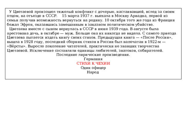  У Цветаевой произошел тяжелый конфликт с дочерью, настаивавшей, вслед за своим отцом, на отъезде в СССР. 15 марта 1937 г. выехала в Москву Ариадна, первой из семьи получив возможность вернуться на родину. 10 октября того же года из Франции бежал Эфрон, оказавшись замешанным в заказном политическом убийстве.  Цветаева вместе с сыном вернулась в СССР в июне 1939 года. В августе была арестована дочь, в октябре — муж. Больше она их никогда не видела. С самого приезда Цветаева пытается издать книгу своих стихов. Предыдущая книга — «После России», вышла в 1928 году, последний сборник стихов в России был напечатан в 1922-м — «Вёрсты». Выросло поколение читателей, практически не знавших творчества Цветаевой. Исключение составляли единицы любителей, знатоков, собирателей. Последние лирические произведения. Германия СТИХИ К ЧЕХИИ Один офицер Народ 