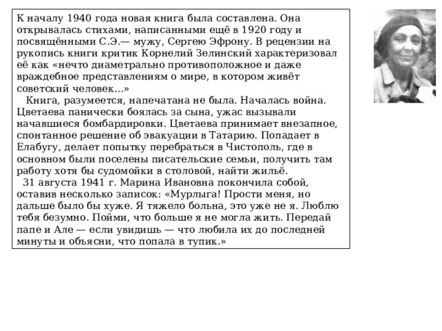 К началу 1940 года новая книга была составлена. Она открывалась стихами, написанными ещё в 1920 году и посвящёнными С.Э.— мужу, Сергею Эфрону. В рецензии на рукопись книги критик Корнелий Зелинский характеризовал её как «нечто диаметрально противоположное и даже враждебное представлениям о мире, в котором живёт советский человек...»  Книга, разумеется, напечатана не была. Началась война. Цветаева панически боялась за сына, ужас вызывали начавшиеся бомбардировки. Цветаева принимает внезапное, спонтанное решение об эвакуации в Татарию. Попадает в Елабугу, делает попытку перебраться в Чистополь, где в основном были поселены писательские семьи, получить там работу хотя бы судомойки в столовой, найти жильё.  31 августа 1941 г. Марина Ивановна покончила собой, оставив несколько записок: «Мурлыга! Прости меня, но дальше было бы хуже. Я тяжело больна, это уже не я. Люблю тебя безумно. Пойми, что больше я не могла жить. Передай папе и Але — если увидишь — что любила их до последней минуты и объясни, что попала в тупик.» 
