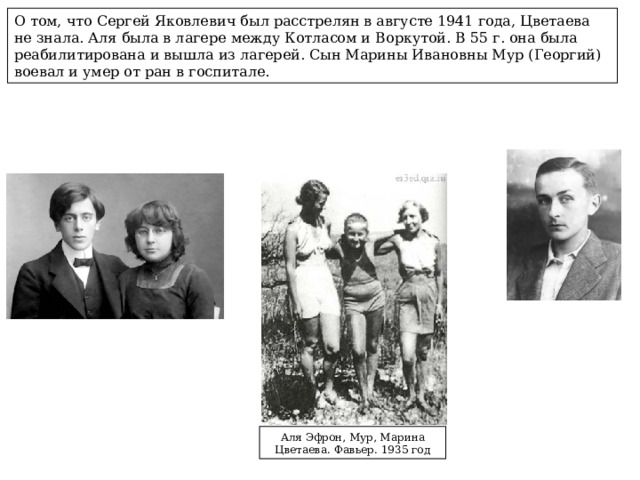О том, что Сергей Яковлевич был расстрелян в августе 1941 года, Цветаева не знала. Аля была в лагере между Котласом и Воркутой. В 55 г. она была реабилитирована и вышла из лагерей. Сын Марины Ивановны Мур (Георгий) воевал и умер от ран в госпитале. Аля Эфрон, Мур, Марина Цветаева. Фавьер. 1935 год 