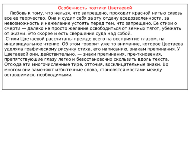 Особенность поэтики Цветаевой  Любовь к тому, что нельзя, что запрещено, проходит красной нитью сквозь все ее творчество. Она и судит себя за эту отдачу вседозволенности, за невозможность и нежелание устоять перед тем, что запрещено. Ее стихи о смерти — далеко не просто желание освободиться от земных тягот, убежать от жизни. Это скорее и есть свершение суда над собой.  Cтихи Цветаевой рассчитаны прежде всего на восприятие глазом, на индивидуальное чтение. Об этом говорит уже то внимание, которое Цветаева уделяла графическому рисунку стиха, его написанию, знакам препинания. У Цветаевой они, действительно, — знаки препинания, пре-ткновения, препятствуюшие глазу легко и безостановочно скользить вдоль текста. Отсюда эти многочисленные тире, отточия, восклицательные знаки. Во многом они заменяют избыточные слова, становятся мостами между оставшимися, необходимыми. 