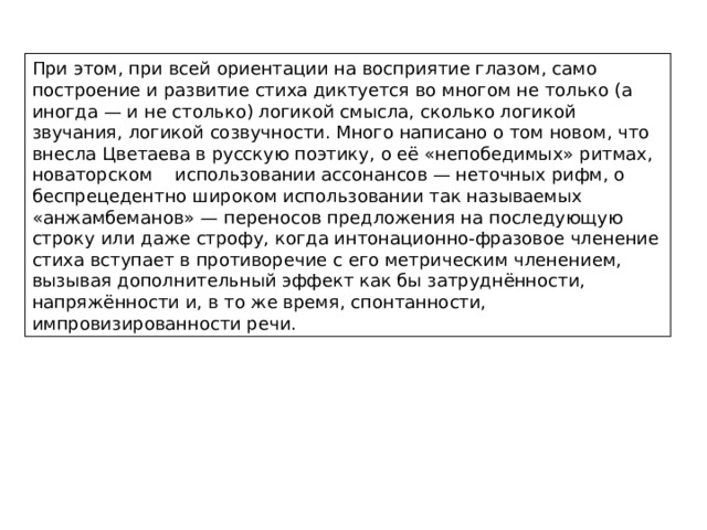 При этом, при всей ориентации на восприятие глазом, само построение и развитие стиха диктуется во многом не только (а иногда — и не столько) логикой смысла, сколько логикой звучания, логикой созвучности. Много написано о том новом, что внесла Цветаева в русскую поэтику, о её «непобедимых» ритмах, новаторском использовании ассонансов — неточных рифм, о беспрецедентно широком использовании так называемых «анжамбеманов» — переносов предложения на последующую строку или даже строфу, когда интонационно-фразовое членение стиха вступает в противоречие с его метрическим членением, вызывая дополнительный эффект как бы затруднённости, напряжённости и, в то же время, спонтанности, импровизированности речи. 