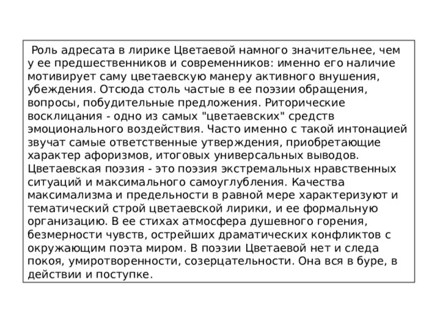  Роль адресата в лирике Цветаевой намного значительнее, чем у ее предшественников и современников: именно его наличие мотивирует саму цветаевскую манеру активного внушения, убеждения. Отсюда столь частые в ее поэзии обращения, вопросы, побудительные предложения. Риторические восклицания - одно из самых 