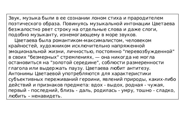 Звук, музыка были в ее сознании лоном стиха и прародителем поэтического образа. Повинуясь музыкальной интонации Цветаева безжалостно рвет строку на отдельные слова и даже слоги, подобно музыканту, изнемогающему в море звуков.  Цветаева была романтиком-максималистом, человеком крайностей, художником исключительно напряженной эмоциональной жизни, личностью, постоянно 