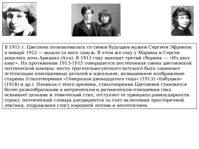 В 1911 г. Цветаева познакомилась со своим будущим мужем Сергеем Эфроном; в январе 1912 — вышла за него замуж. В этом же году у Марины и Сергея родилась дочь Ариадна (Аля). В 1913 году выходит третий сборник — «Из двух книг». На протяжении 1913-1915 совершается постепенная смена цветаевской поэтической манеры: место трогательно-уютного детского быта занимают эстетизация повседневных деталей и идеальное, возвышенное изображение старины (стихотворения «Генералам двенадцатого года» (1913) «Бабушке» (1914) и др.). Начиная с этого времени, стихотворения Цветаевой становятся более разнообразными в метрическом и ритмическом отношении (она осваивает дольник и тонический стих, отступает от принципа равноударности строк); поэтический словарь расширяется за счет включения просторечной лексики, подражания слогу народной поэзии и неологизмов. 