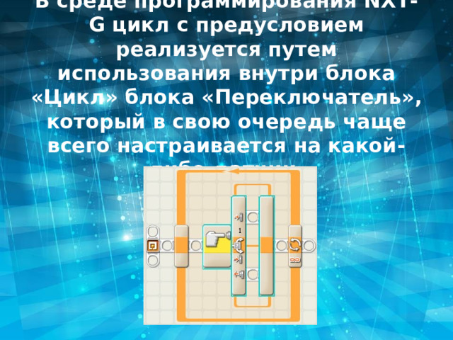 В среде программирования NXT-G цикл с предусловием реализуется путем использования внутри блока «Цикл» блока «Переключатель», который в свою очередь чаще всего настраивается на какой-либо датчик. 