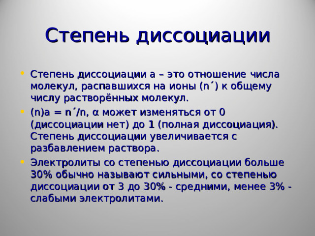 Степень диссоциации Степень диссоциации а – это отношение числа молекул, распавшихся на ионы ( n ´) к общему числу растворённых молекул. ( n ) a = n ´/ n , α может изменяться от 0 (диссоциации нет) до 1 (полная диссоциация). Степень диссоциации увеличивается с разбавлением раствора. Электролиты со степенью диссоциации больше 30% обычно называют сильными, со степенью диссоциации от 3 до 30% - средними, менее 3% - слабыми электролитами.  