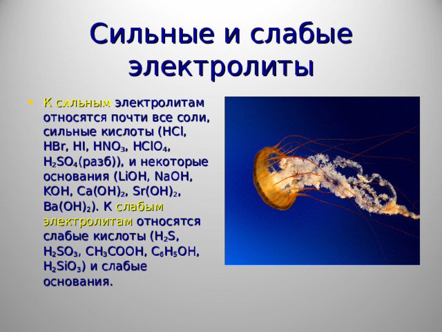 Сильные и слабые электролиты К сильным электролитам относятся почти все соли, сильные кислоты ( HCl , HBr , HI , HNO 3 , HClO 4 , H 2 SO 4 (разб)), и некоторые основания ( LiOH , NaOH , KOH , Ca ( OH ) 2 , Sr ( OH ) 2 , Ba ( OH ) 2 ). К слабым электролитам относятся слабые кислоты ( H 2 S , H 2 SO 3 , CH 3 COOH , C 6 H 5 OH , H 2 SiO 3 ) и слабые основания.  