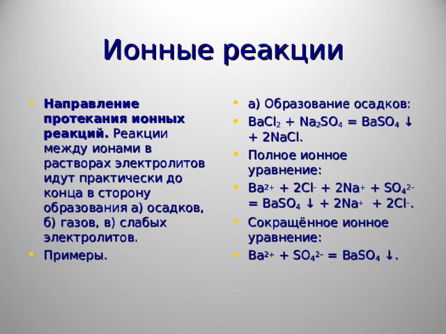 Ионные реакции Направление протекания ионных реакций. Реакции между ионами в растворах электролитов идут практически до конца в сторону образования а) осадков, б) газов, в) слабых электролитов. Примеры.  а) Образование осадков: BaCl 2 + Na 2 SO 4 = BaSO 4 ↓ + 2 NaCl . Полное ионное уравнение: Ba 2+ + 2 Cl – + 2 Na + + SO 4 2– = BaSO 4 ↓ + 2 Na + + 2 Cl – . Сокращённое ионное уравнение: Ba 2+ + SO 4 2– = BaSO 4 ↓.   