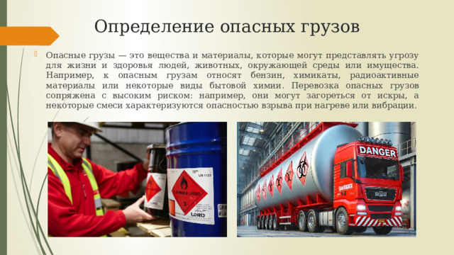 Определение опасных грузов Опасные грузы — это вещества и материалы, которые могут представлять угрозу для жизни и здоровья людей, животных, окружающей среды или имущества. Например, к опасным грузам относят бензин, химикаты, радиоактивные материалы или некоторые виды бытовой химии . Перевозка опасных грузов сопряжена с высоким риском: например, они могут загореться от искры, а некоторые смеси характеризуются опасностью взрыва при нагреве или вибрации. 