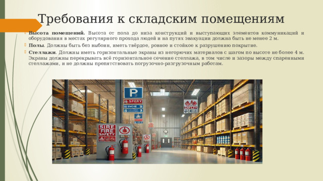 Требования к складским помещениям Высота помещений. Высота от пола до низа конструкций и выступающих элементов коммуникаций и оборудования в местах регулярного прохода людей и на путях эвакуации должна быть не менее 2 м. Полы . Должны быть без выбоин, иметь твёрдое, ровное и стойкое к разрушению покрытие. Стеллажи . Должны иметь горизонтальные экраны из негорючих материалов с шагом по высоте не более 4 м. Экраны должны перекрывать всё горизонтальное сечение стеллажа, в том числе и зазоры между спаренными стеллажами, и не должны препятствовать погрузочно-разгрузочным работам. 