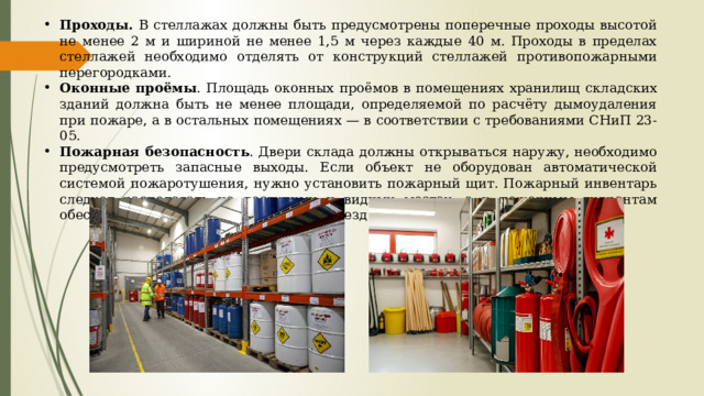 Проходы. В стеллажах должны быть предусмотрены поперечные проходы высотой не менее 2 м и шириной не менее 1,5 м через каждые 40 м. Проходы в пределах стеллажей необходимо отделять от конструкций стеллажей противопожарными перегородками. Оконные проёмы . Площадь оконных проёмов в помещениях хранилищ складских зданий должна быть не менее площади, определяемой по расчёту дымоудаления при пожаре, а в остальных помещениях — в соответствии с требованиями СНиП 23-05. Пожарная безопасность . Двери склада должны открываться наружу, необходимо предусмотреть запасные выходы. Если объект не оборудован автоматической системой пожаротушения, нужно установить пожарный щит. Пожарный инвентарь следует располагать на доступных и видных местах, а к пожарным гидрантам обеспечить постоянный свободный подъезд 