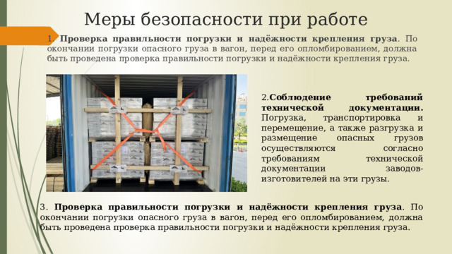 Меры безопасности при работе 1. Проверка правильности погрузки и надёжности крепления груза . По окончании погрузки опасного груза в вагон, перед его опломбированием, должна быть проведена проверка правильности погрузки и надёжности крепления груза. 2. Соблюдение требований технической документации. Погрузка, транспортировка и перемещение, а также разгрузка и размещение опасных грузов осуществляются согласно требованиям технической документации заводов-изготовителей на эти грузы. 3. Проверка правильности погрузки и надёжности крепления груза . По окончании погрузки опасного груза в вагон, перед его опломбированием, должна быть проведена проверка правильности погрузки и надёжности крепления груза. 