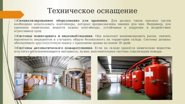 Техническое оснащение 1) Специализированное оборудование для хранения . Для разных типов опасных грузов необходимо использовать контейнеры, которые предназначены именно для них. Например, для хранения химических веществ нужны контейнеры, устойчивые к коррозии и воздействию агрессивных сред. 2) Системы мониторинга и видеонаблюдения . Они помогают минимизировать риски, снизить вероятность инцидентов и улучшить общую безопасность на территории склада. Системы должны обеспечивать круглосуточную запись с хранением архива не менее 30 дней. 3) Системы автоматического пожаротушения . Если на складе хранятся химические вещества или легко воспламеняющиеся материалы, нужна дополнительная система локализации пожара. 