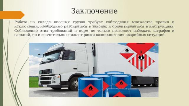 Заключение Работа на складе опасных грузов требует соблюдения множества правил и исключений, необходимо разбираться в законах и ориентироваться в инструкциях. Соблюдение этих требований и норм не только позволяет избежать штрафов и санкций, но и значительно снижает риски возникновения аварийных ситуаций. 