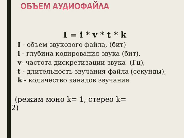 I = i * v * t * k I - объем звукового файла, (бит) i - глубина кодирования звука (бит), v - частота дискретизации звука (Гц), t - длительность звучания файла (секунды), k - количество каналов звучания (режим моно k = 1, стерео k = 2) 