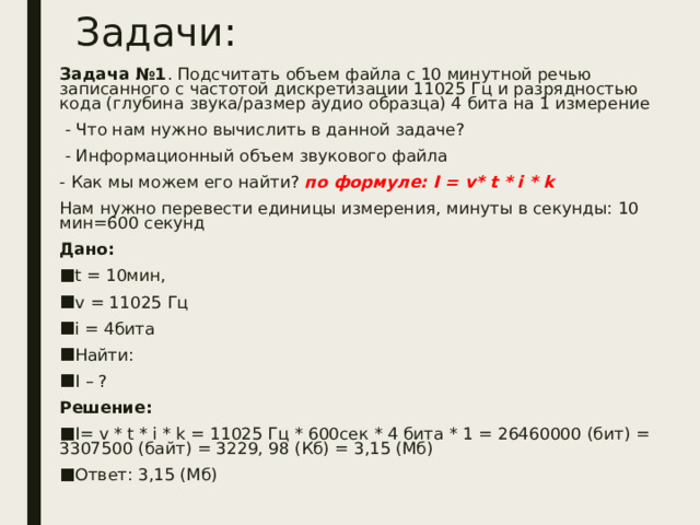 Задачи: Задача №1 . Подсчитать объем файла с 10 минутной речью записанного с частотой дискретизации 11025 Гц и разрядностью кода (глубина звука/размер аудио образца) 4 бита на 1 измерение  - Что нам нужно вычислить в данной задаче?  - Информационный объем звукового файла - Как мы можем его найти? по формуле: I = v * t * i * k Нам нужно перевести единицы измерения, минуты в секунды: 10 мин=600 секунд Дано: t = 10мин, v = 11025 Гц i = 4бита Найти: I – ? Решение: I = v * t * i * k = 11025 Гц * 600сек * 4 бита * 1 = 26460000 (бит) = 3307500 (байт) = 3229, 98 (Кб) = 3,15 (Мб) Ответ: 3,15 (Мб) 