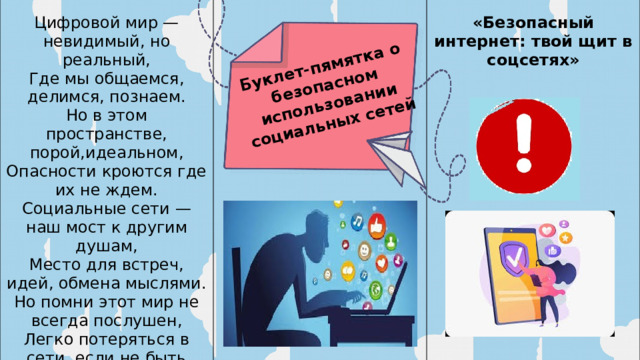 Цифровой мир — невидимый, но реальный,  Где мы общаемся, делимся, познаем. Но в этом пространстве, порой,идеальном, «Безопасный интернет: твой щит в соцсетях» Опасности кроются где их не ждем. Социальные сети — наш мост к другим душам, Место для встреч, идей, обмена мыслями. Но помни этот мир не всегда послушен, Легко потеряться в сети, если не быть бдительным! Буклет-пямятка о безопасном использовании социальных сетей 