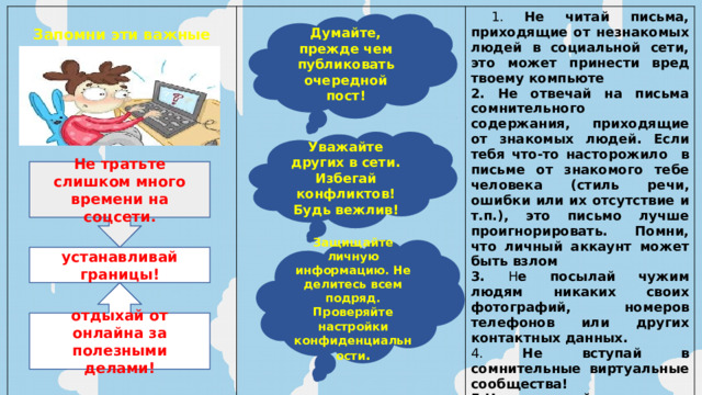  Запомни эти важные советы!  1. Не читай письма, приходящие от незнакомых людей в социальной сети, это может принести вред твоему компьюте 2. Не отвечай на письма сомнительного содержания, приходящие от знакомых людей. Если тебя что-то насторожило в письме от знакомого тебе человека (стиль речи, ошибки или их отсутствие и т.п.), это письмо лучше проигнорировать. Помни, что личный аккаунт может быть взлом 3. Н е посылай чужим людям никаких своих фотографий, номеров телефонов или других контактных данных. 4. Не вступай в сомнительные виртуальные сообщества! 5.Не заменяй реальных друзей на виртуальных. Помни, общение в социальных сетях никогда не заменит настоящего общения! Думайте, прежде чем публиковать очередной пост! Уважайте других в сети. Избегай конфликтов!Будь вежлив! Не тратьте слишком много времени на соцсети. Защищайте личную информацию. Не делитесь всем подряд. Проверяйте настройки конфиденциальности . устанавливай границы! отдыхай от онлайна за полезными делами! 