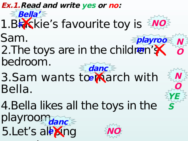 Ex.1. Read and write yes or no : Bella’s 1.Blackie’s favourite toy is Sam. NO playroom NO 2.The toys are in the children’s bedroom .  dance NO 3.Sam wants to march with Bella. YES 4.Bella likes all the toys in the playroom. dance 5.Let’s all sing around. NO 