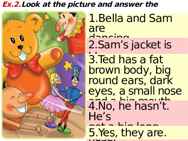 Ex.2. Look at the picture and answer the questions: 1.Bella and Sam are dancing. 2.Sam’s jacket is blue. 3.Ted has a fat brown body, big round ears, dark eyes, a small nose and a big mouth.  4.No, he hasn’t. He’s got a big long nose. 5.Yes, they are. 