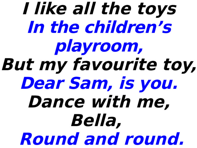 I like all the toys In the children’s playroom, But my favourite toy, Dear Sam, is you. Dance with me, Bella,  Round and round. Come on, everyone,  Let’s all dance around.  