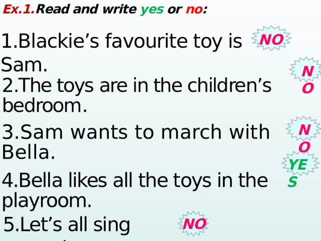 Ex.1. Read and write yes or no : 1.Blackie’s favourite toy is Sam. NO NO 2.The toys are in the children’s bedroom .  NO 3.Sam wants to march with Bella. YES 4.Bella likes all the toys in the playroom. 5.Let’s all sing around. NO 