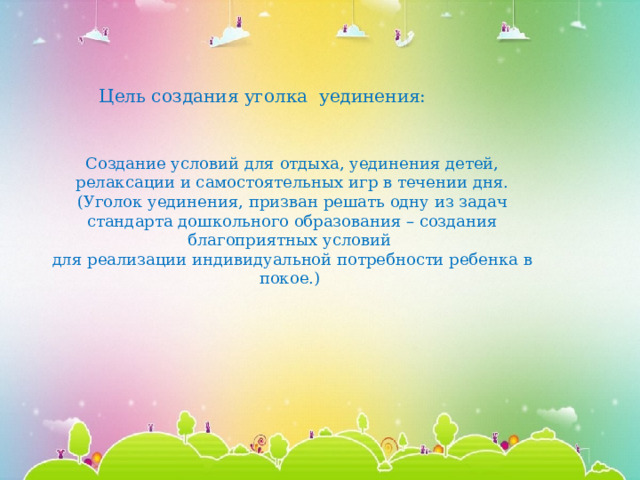 Цель создания уголка уединения: Создание условий для отдыха, уединения детей, релаксации и самостоятельных игр в течении дня. (Уголок уединения, призван решать одну из задач стандарта дошкольного образования – создания благоприятных условий для реализации индивидуальной потребности ребенка в покое.)   