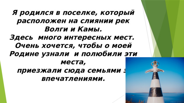 Я родился в поселке, который расположен на слиянии рек Волги и Камы. Здесь много интересных мест. Очень хочется, чтобы о моей Родине узнали и полюбили эти места,  приезжали сюда семьями за впечатлениями.  