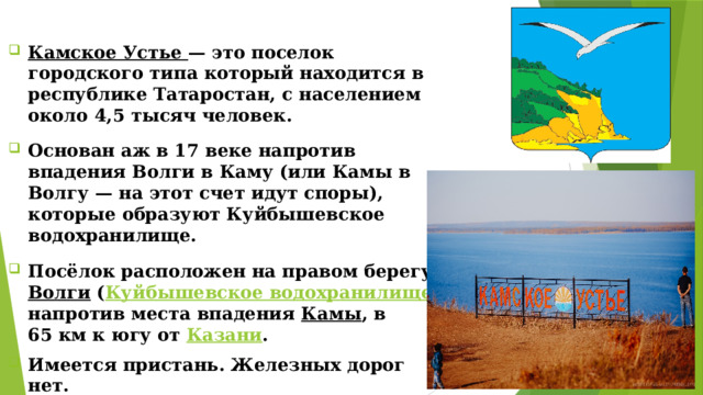 Камское Устье — это поселок городского типа который находится в республике Татаростан, с населением около 4,5 тысяч человек. Основан аж в 17 веке напротив впадения Волги в Каму (или Камы в Волгу — на этот счет идут споры), которые образуют Куйбышевское водохранилище. Посёлок расположен на правом берегу  Волги  ( Куйбышевское водохранилище ) напротив места впадения  Камы , в 65 км к югу от  Казани . Имеется пристань. Железных дорог нет. Камское Устье — это поселок городского типа который находится в республике Татаростан, с населением около 4,5 тысяч человек. Основан аж в 17 веке напротив впадения Волги в Каму (или Камы в Волгу — на этот счет идут споры), которые образуют Куйбышевское водохранилище. Посёлок расположен на правом берегу  Волги  ( Куйбышевское водохранилище ) напротив места впадения  Камы , в 65 км к югу от  Казани . Имеется пристань. Железных дорог нет.  