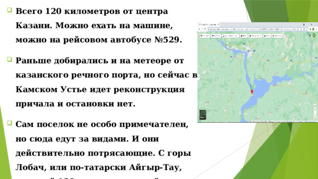 Всего 120 километров от центра Казани. Можно ехать на машине, можно на рейсовом автобусе №529. Раньше добирались и на метеоре от казанского речного порта, но сейчас в Камском Устье идет реконструкция причала и остановки нет. Сам поселок не особо примечателен, но сюда едут за видами. И они действительно потрясающие. С горы Лобач, или по-татарски Айгыр-Тау, высотой 136 метров видно всё Куйбышевское водохранилище шириной около 40 километров. Всего 120 километров от центра Казани. Можно ехать на машине, можно на рейсовом автобусе №529. Раньше добирались и на метеоре от казанского речного порта, но сейчас в Камском Устье идет реконструкция причала и остановки нет. Сам поселок не особо примечателен, но сюда едут за видами. И они действительно потрясающие. С горы Лобач, или по-татарски Айгыр-Тау, высотой 136 метров видно всё Куйбышевское водохранилище шириной около 40 километров. 