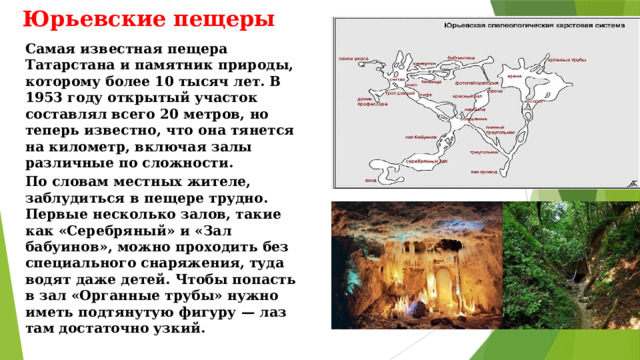  Юрьевские пещеры Самая известная пещера Татарстана и памятник природы, которому более 10 тысяч лет. В 1953 году открытый участок составлял всего 20 метров, но теперь известно, что она тянется на километр, включая залы различные по сложности. По словам местных жителе, заблудиться в пещере трудно. Первые несколько залов, такие как «Серебряный» и «Зал бабуинов», можно проходить без специального снаряжения, туда водят даже детей. Чтобы попасть в зал «Органные трубы» нужно иметь подтянутую фигуру — лаз там достаточно узкий. 