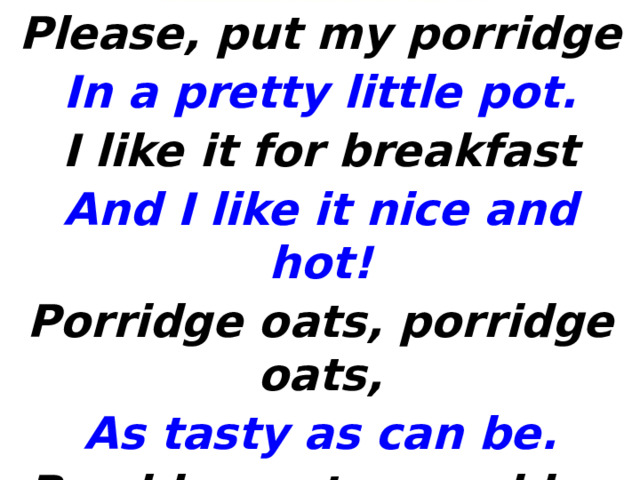 Please, put my porridge In a pretty little pot. I like it for breakfast And I like it nice and hot! Porridge oats, porridge oats, As tasty as can be. Porridge oats, porridge oats, The only food for me! 