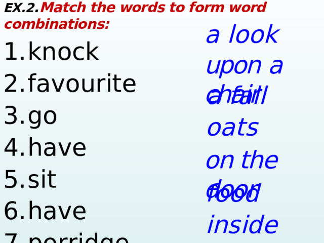 EX.2 . Match the words to form word combinations: 1.  knock     2.  favourite        3.  go        4.  have     5.  sit      6.  have     7.  porridge     a look upon  a  chair a fall oats on the door food inside  