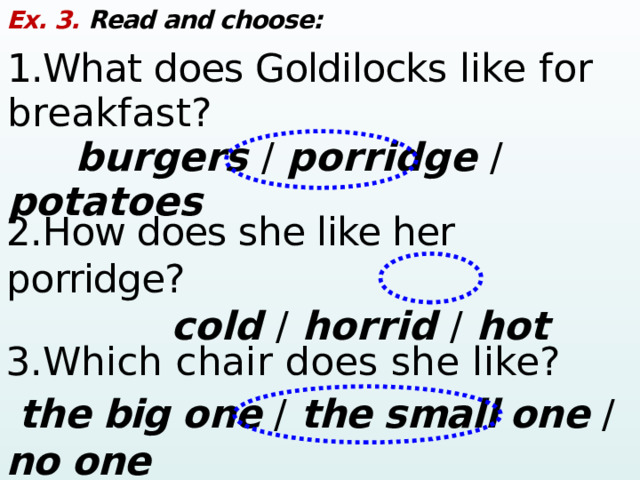 Ex. 3. Read and choose: 1.What does Goldilocks like for breakfast?  burgers /  porridge /  potatoes 2.How does she like her porridge?  cold /  horrid /  hot 3.Which chair does she like?  the big one / the small one /  no one 