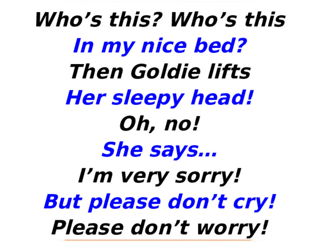 Who’s this? Who’s this In my nice bed? Then Goldie lifts Her sleepy head! Oh, no! She says… I’m very sorry! But please don’t cry! Please don’t worry! 