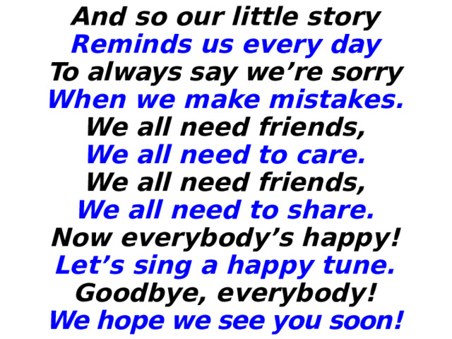 And so our little story Reminds us every day To always say we’re sorry When we make mistakes. We all need friends, We all need to care. We all need friends, We all need to share. Now everybody’s happy! Let’s sing a happy tune. Goodbye, everybody! We hope we see you soon! 