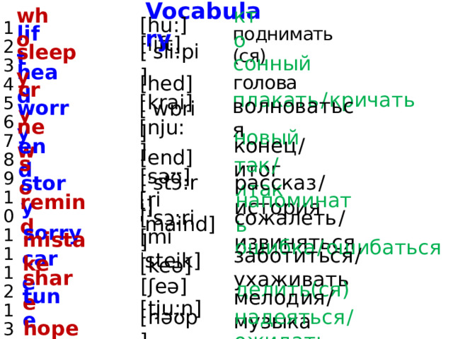 Vocabulary who 1 2 3 4 5 6 7 8 9 10 11 12 13 14 15 16 17 [hu:] кто поднимать (ся) lift [lift] sleepy [ˈsli:pi] сонный голова head [hed] плакать  /  кричать cry [krai] волноваться worry [ˈwɒri] новый new [nju:] конец  /  итог end [end] так  /  итак so [səʊ] рассказ  /  история story [ˈstɔ:ri] напоминать remind [riˈmaind] сожалеть  /  извиняться sorry [ˈsɔ:ri] ошибка  /  ошибаться [miˈsteik] mistake заботиться  /  ухаживать [keə] care [ʃeə] делить(ся) share tune мелодия  /  музыка [tju:n] [həʊp] надеяться  /  ожидать hope 