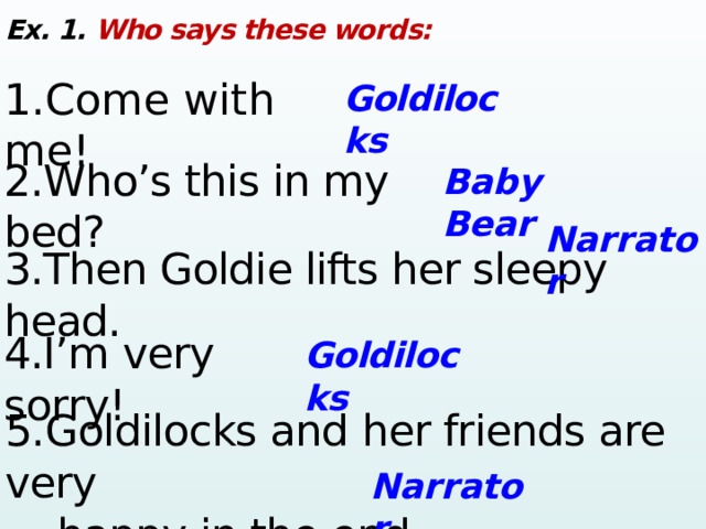 Ex. 1. Who says these words: 1.Come with me! Goldilocks 2.Who’s this in my bed? Baby Bear Narrator 3.Then Goldie lifts her sleepy head. 4.I’m very sorry! Goldilocks 5. Goldilocks and her friends are very  happy in the end. Narrator 