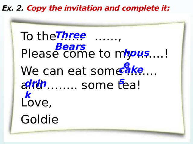 Ex. 2. Copy the invitation and complete it: To the …... ……, Please come to my ….…! We can eat some …….. and …….. some tea! Love, Goldie Three  Bears house cakes drink 