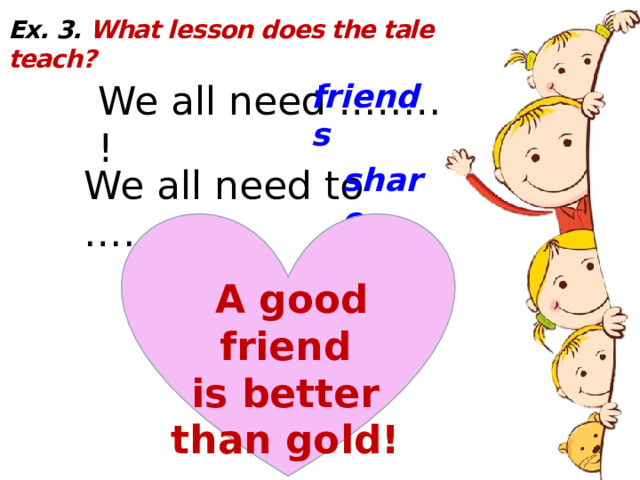 Ex. 3. What lesson does the tale teach? We all need ..…… ! friends share We all need to …… ! A good friend is better than gold! 