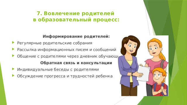 7. Вовлечение родителей  в образовательный процесс:   Информирование родителей: Регулярные родительские собрания Рассылка информационных писем и сообщений Общение с родителями через дневник обучающегося Обратная связь и консультации Индивидуальные беседы с родителями Обсуждение прогресса и трудностей ребенка 