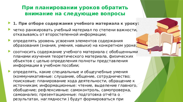 При планировании уроков обратить внимание на следующие вопросы   1. При отборе содержания учебного материала к уроку: четко ранжировать учебный материал по степени важности, отказываясь от второстепенной информации; определять уровень усвоения элементов содержания образования (знания, умения, навыки) на конкретном уроке; соотносить содержание учебного материала с обобщенными планами изучения теоретического материала, физических объектов с целью определения полноты представления информации в учебном пособии; определять, какие специальные и общеучебные умения (коммуникативные: слушание, общение, сотрудничество; поисковые: планирование хода деятельности, обращение к источникам; информационные: чтение, выделение главного, обобщение; рефлексивные: самоконтроль, самопроверка, самоанализ; презентационные: подготовка отчёта о результатах, наглядности ) будут формироваться при изучении учебного материала на уроке; 