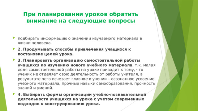 При планировании уроков обратить внимание на следующие вопросы   подбирать информацию о значении изучаемого материала в жизни человека. 2. Продумывать способы привлечения учащихся к постановке целей урока. 3. Планировать организацию самостоятельной работы учащихся по изучению нового учебного материала , т.к. малая доля самостоятельной работы на уроке приводит к тому, что ученик не отделяет свою деятельность от работы учителя, в результате чего исчезает главное в учении – осознанное усвоение учебного материала, прочные навыки самообразования, прочность знаний и умений. 4. Выбирать формы организации учебно-познавательной деятельности учащихся на уроке с учетом современных подходов к конструированию урока. 