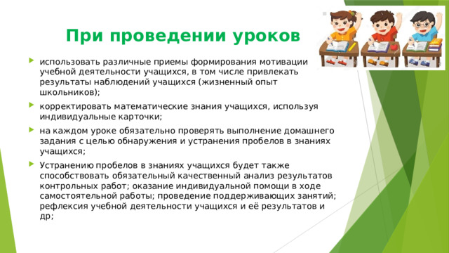При проведении уроков   использовать различные приемы формирования мотивации учебной деятельности учащихся, в том числе привлекать результаты наблюдений учащихся (жизненный опыт школьников); корректировать математические знания учащихся, используя индивидуальные карточки; на каждом уроке обязательно проверять выполнение домашнего задания с целью обнаружения и устранения пробелов в знаниях учащихся; Устранению пробелов в знаниях учащихся будет также способствовать обязательный качественный анализ результатов контрольных работ; оказание индивидуальной помощи в ходе самостоятельной работы; проведение поддерживающих занятий; рефлексия учебной деятельности учащихся и её результатов и др; 
