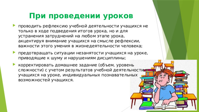 При проведении уроков проводить рефлексию учебной деятельности учащихся не только в ходе подведения итогов урока, но и для устранения затруднений на любом этапе урока, акцентируя внимание учащихся на смысле рефлексии, важности этого умения в жизнедеятельности человека; предотвращать ситуации незанятости учащихся на уроке, приводящие к шуму и нарушениям дисциплины; корректировать домашнее задание (объем, уровень сложности) с учетом результатов учебной деятельности учащихся на уроке, индивидуальных познавательных возможностей учащихся. 